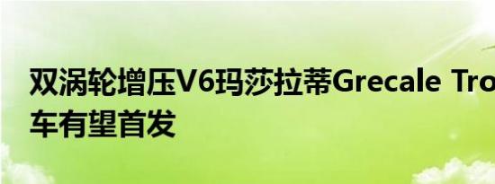 双涡轮增压v6玛莎拉蒂grecale trofeo原型车有望首发