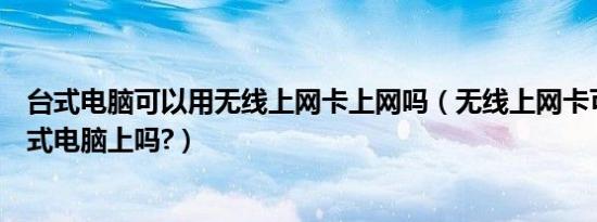 台式电脑可以用无线上网卡上网吗（无线上网卡可以用在台式电脑上吗?）