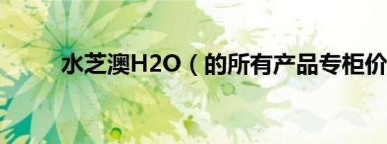 水芝澳h2o（的所有产品专柜价）