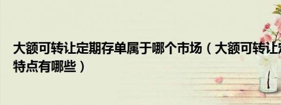 大额可转让定期存单属于哪个市场（大额可转让定期存单的特点有哪些）
