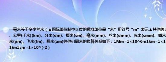 一毫米等于多少丝米（▲国际单位制中长度的标准单位是“米”用符号“m”表示▲其他的长度单位还有兆米(mm)、公里{千米}(km)、分米(dm)、厘米(cm)、毫米(mm)、丝米(dmm)、忽米(cmm)、微米(μm)、纳米(nm)、皮米(pm)、飞米(fm)、阿米(am)等他们同米的换算关系如下：1mm=1×10^6m1km=1×10^3m1dm=1×10^(-1)m1cm=1×10^(-2）