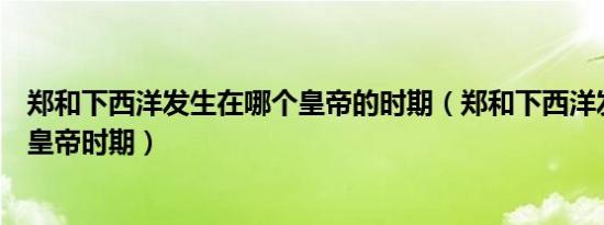郑和下西洋发生在哪个皇帝的时期（郑和下西洋发生在哪个皇帝时期）