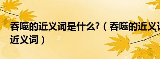 吞噬的近义词是什么?（吞噬的近义词吞噬的近义词）