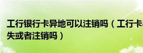 工行银行卡异地可以注销吗（工行卡异地能挂失或者注销吗）
