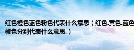 红色橙色蓝色粉色代表什么意思（红色.黄色.蓝色.白色.黑色.橙色分别代表什么意思.）
