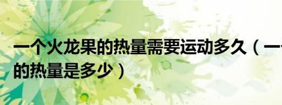 一个火龙果的热量需要运动多久（一个火龙果的热量是多少）