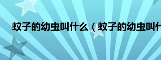 蚊子的幼虫叫什么（蚊子的幼虫叫什么）