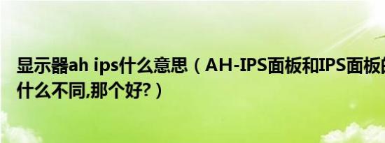 显示器ah ips什么意思（ah-ips面板和ips面板的显示器有什么不同,那个好?）