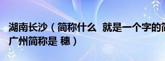 湖南长沙（简称什么  就是一个字的简称 比如广州简称是 穗）