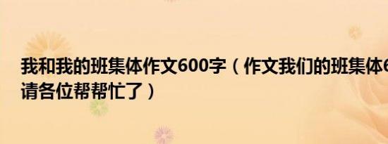 我和我的班集体作文600字（作文我们的班集体600字作文请各位帮帮忙了）