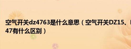 空气开关dz4763是什么意思（空气开关dz15、dz20、dz47有什么区别）