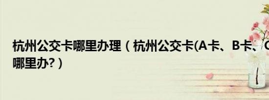 杭州公交卡哪里办理（杭州公交卡(a卡、b卡、c卡等)要去哪里办?）