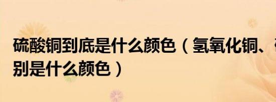 硫酸铜到底是什么颜色（氢氧化铜、硫酸铜分别是什么颜色）