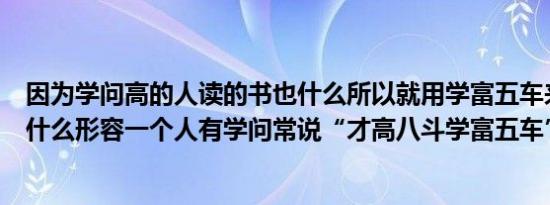 因为学问高的人读的书也什么所以就用学富五车来形容（为什么形容一个人有学问常说“才高八斗学富五车”）