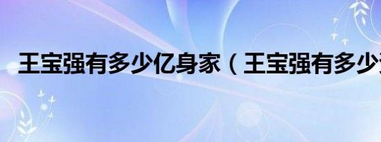 王宝强有多少亿身家（王宝强有多少资产）