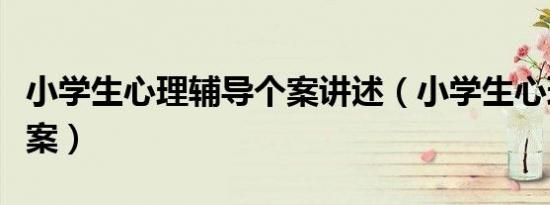 小学生心理辅导个案讲述（小学生心理辅导个案）