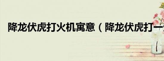 降龙伏虎打火机寓意（降龙伏虎打一生肖）