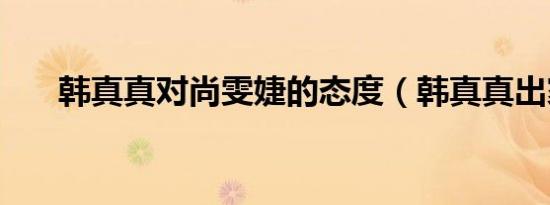 韩真真对尚雯婕的态度（韩真真出家）
