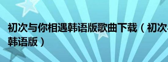 初次与你相遇韩语版歌曲下载（初次与你相遇韩语版）