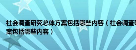 社会调查研究总体方案包括哪些内容（社会调查研究总体方案包括哪些内容）