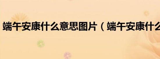 端午安康什么意思图片（端午安康什么意思）