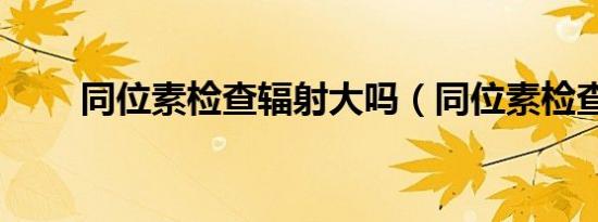 同位素检查辐射大吗（同位素检查）