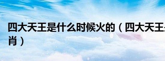 四大天王是什么时候火的（四大天王是什么生肖）