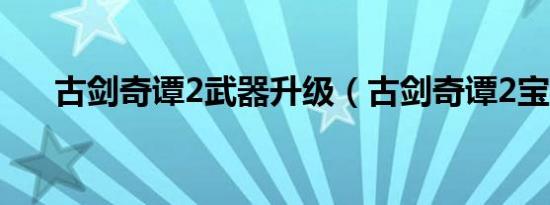古剑奇谭2武器升级（古剑奇谭2宝物）