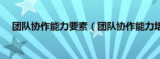 团队协作能力要素（团队协作能力培训）