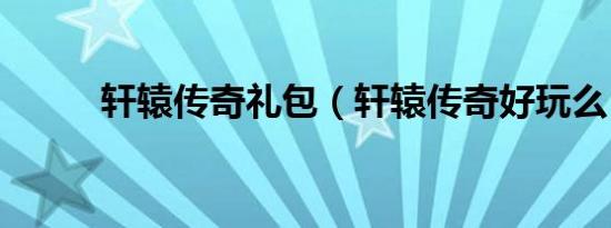 轩辕传奇礼包（轩辕传奇好玩么）