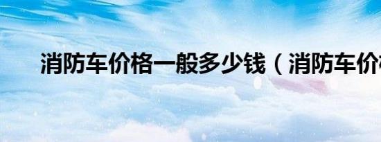 消防车价格一般多少钱（消防车价格）