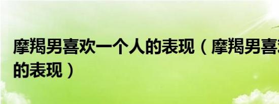 摩羯男喜欢一个人的表现（摩羯男喜欢一个人的表现）