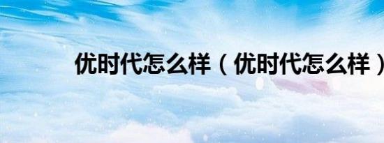 优时代怎么样（优时代怎么样）