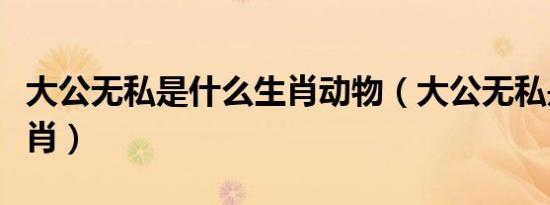 大公无私是什么生肖动物（大公无私是什么生肖）