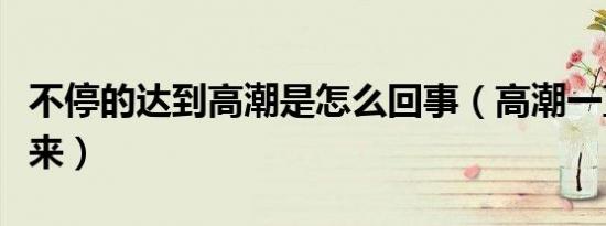 不停的达到高潮是怎么回事（高潮一直来一直来）