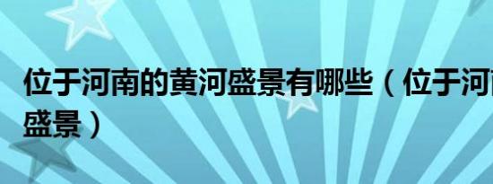位于河南的黄河盛景有哪些（位于河南的黄河盛景）