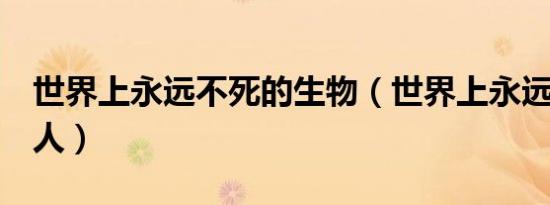 世界上永远不死的生物（世界上永远不死的4人）