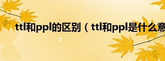 ttl和ppl的区别（ttl和ppl是什么意思）