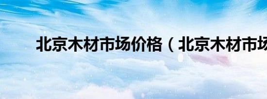 北京木材市场价格（北京木材市场）