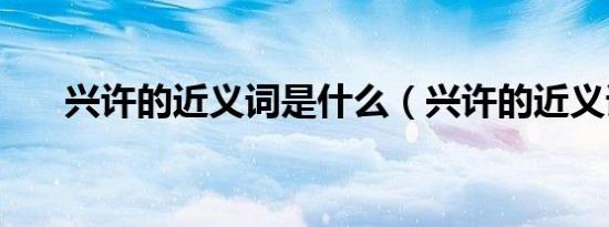 兴许的近义词是什么（兴许的近义词）