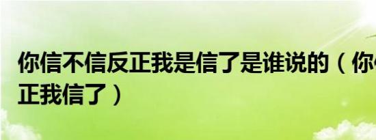 你信不信反正我是信了是谁说的（你信不信反正我信了）