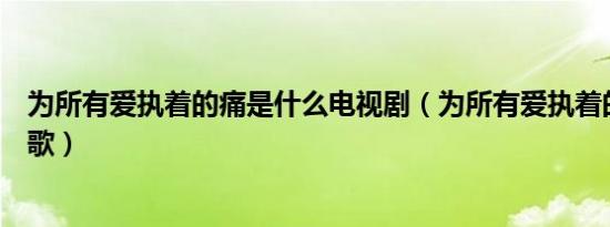 为所有爱执着的痛是什么电视剧（为所有爱执着的痛是什么歌）
