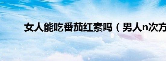 女人能吃番茄红素吗（男人n次方）