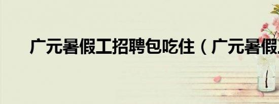 广元暑假工招聘包吃住（广元暑假工）