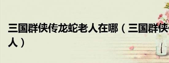 三国群侠传龙蛇老人在哪（三国群侠传龙蛇老人）