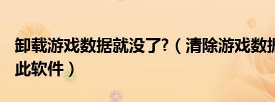 卸载游戏数据就没了?（清除游戏数据后 卸载此软件）