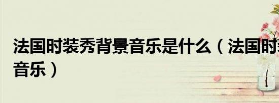 法国时装秀背景音乐是什么（法国时装秀背景音乐）