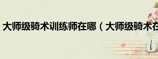 大师级骑术训练师在哪（大师级骑术在哪学）