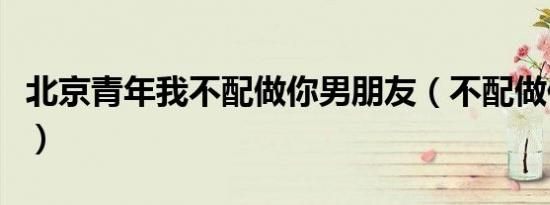 北京青年我不配做你男朋友（不配做你男朋友）