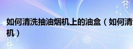如何清洗抽油烟机上的油盒（如何清洗抽油烟机）
